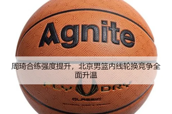 周琦合练强度提升,北京男篮内线轮换竞争全面升温 | MKSports